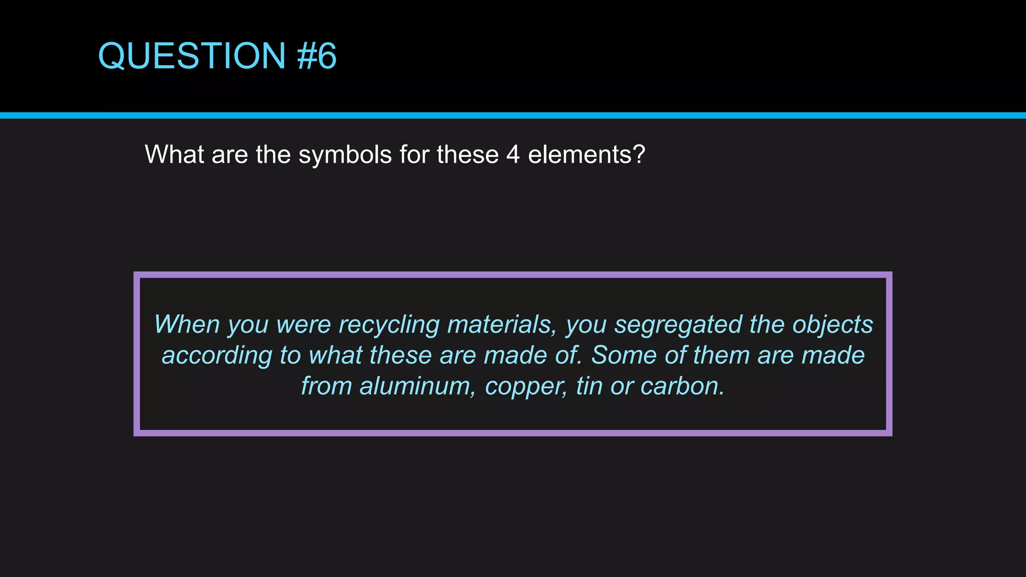 QUESTION #6
What are the symbols for these 4 elements?
When you were recycling materials, you segregated the objects
according to what these are made of. Some of them are made
from aluminum, copper, tin or carbon.
 