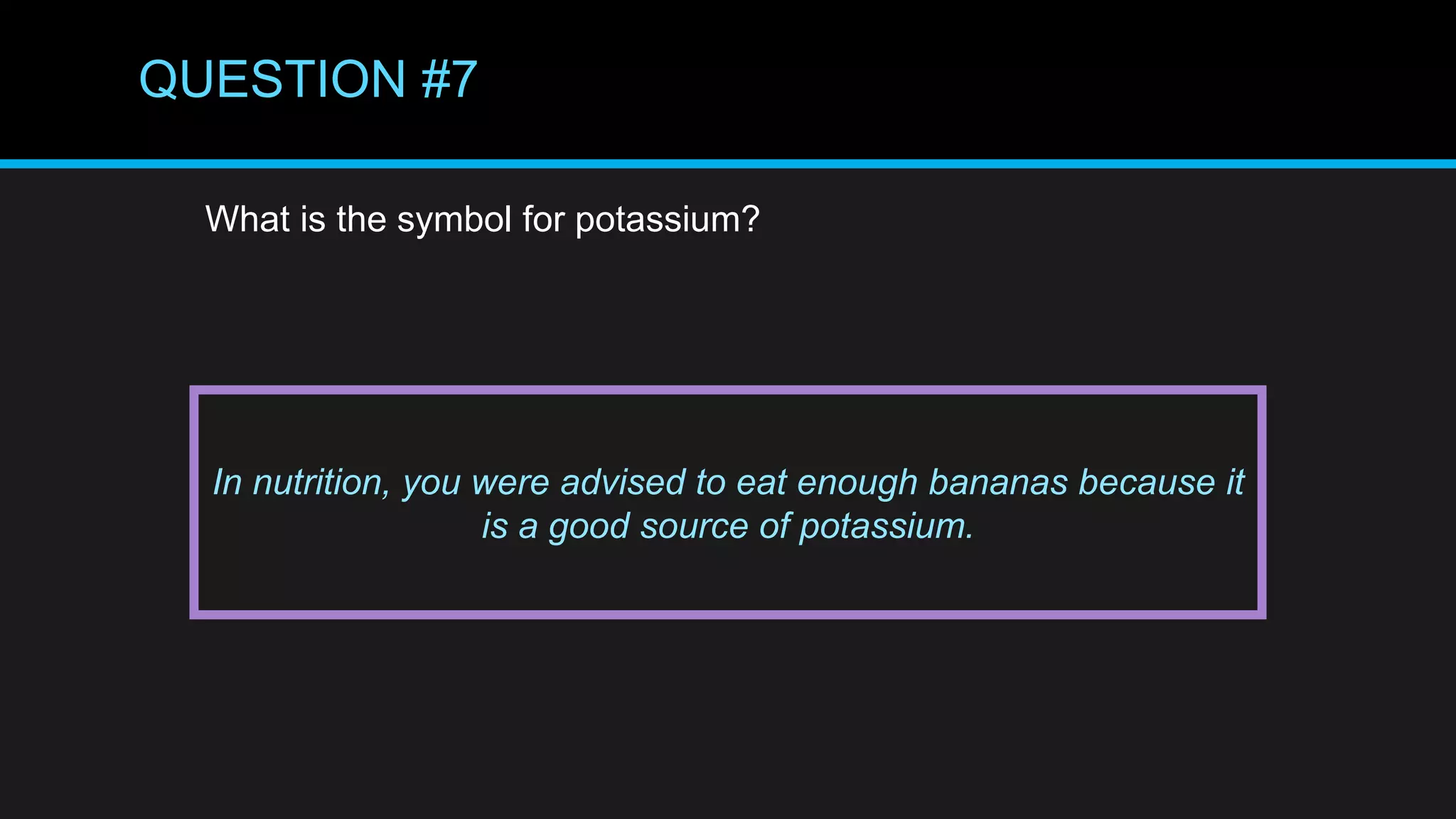 QUESTION #7
What is the symbol for potassium?
In nutrition, you were advised to eat enough bananas because it
is a good source of potassium.
 