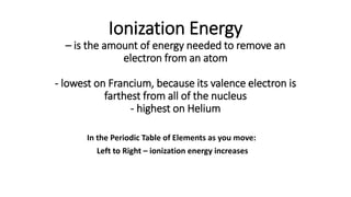 Ionization Energy
– is the amount of energy needed to remove an
electron from an atom
- lowest on Francium, because its valence electron is
farthest from all of the nucleus
- highest on Helium
In the Periodic Table of Elements as you move:
Left to Right – ionization energy increases
 
