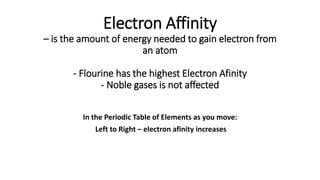Electron Affinity
– is the amount of energy needed to gain electron from
an atom
- Flourine has the highest Electron Afinity
- Noble gases is not affected
In the Periodic Table of Elements as you move:
Left to Right – electron afinity increases
 