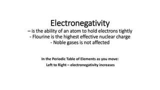 Electronegativity
– is the ability of an atom to hold electrons tightly
- Flourine is the highest effective nuclear charge
- Noble gases is not affected
In the Periodic Table of Elements as you move:
Left to Right – electronegativity increases
 
