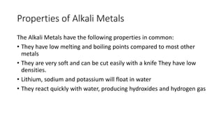 Properties of Alkali Metals
The Alkali Metals have the following properties in common:
• They have low melting and boiling points compared to most other
metals
• They are very soft and can be cut easily with a knife They have low
densities.
• Lithium, sodium and potassium will float in water
• They react quickly with water, producing hydroxides and hydrogen gas
 