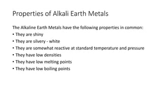 Properties of Alkali Earth Metals
The Alkaline Earth Metals have the following properties in common:
• They are shiny
• They are silvery - white
• They are somewhat reactive at standard temperature and pressure
• They have low densities
• They have low melting points
• They have low boiling points
 