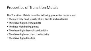 Properties of Transition Metals
The Transition Metals have the following properties in common:
• They are very hard, usually shiny, ductile and malleable
• They have high melting points
• The have high boiling points
• They have high thermal conductivity
• They have high electrical conductivity
• They have high densities
 