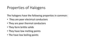Properties of Halogens
The halogens have the following properties in common:
• They are poor electrical conductors
• They are poor thermal conductors
• They form brittle solids
• They have low melting points
• The have low boiling points
 