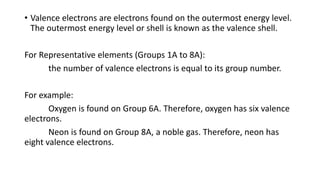 • Valence electrons are electrons found on the outermost energy level.
The outermost energy level or shell is known as the valence shell.
For Representative elements (Groups 1A to 8A):
the number of valence electrons is equal to its group number.
For example:
Oxygen is found on Group 6A. Therefore, oxygen has six valence
electrons.
Neon is found on Group 8A, a noble gas. Therefore, neon has
eight valence electrons.
 