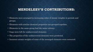 MENDELEEV’S CONTRIBUTIONS:
• Elements were arranged in increasing order of atomic weights in periods and
groups.
• Elements with similar chemical properties are grouped together.
• Elements in the same group had the same valency.
• Gaps were left for undiscovered elements.
• The properties of the undiscovered elements were predicted.
• Incorrect atomic weights of some of the arranged elements were corrected.
 