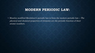 MODERN PERIODIC LAW:
• Moseley modified Mendeleev’s periodic law to form the modern periodic law – The
physical and chemical properties of elements are the periodic function of their
atomic numbers.
 
