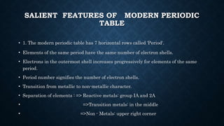 SALIENT FEATURES OF MODERN PERIODIC
TABLE
• 1. The modern periodic table has 7 horizontal rows called 'Period'.
• Elements of the same period have the same number of electron shells.
• Electrons in the outermost shell increases progressively for elements of the same
period.
• Period number signifies the number of electron shells.
• Transition from metallic to non-metallic character.
• Separation of elements : => Reactive metals: group IA and 2A
• =>Transition metals: in the middle
• =>Non - Metals: upper right corner
 