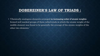 DOBEREINER'S LAW OF TRIADS :
• ’Chemically analogous elements arranged in increasing order of atomic weights
formed well marked groups of three called triads in which the atomic weight of the
middle element was found to be generally the average of the atomic weights of the
other two elements.’
 