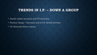 TRENDS IN I.P. – DOWN A GROUP
• Atomic radius increases and I.P. decreases
• Nuclear charge – Increases and so I.P. should decrease
• I.P. decreases down a group
 
