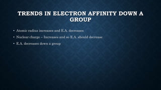 TRENDS IN ELECTRON AFFINITY DOWN A
GROUP
• Atomic radius increases and E.A. decreases
• Nuclear charge – Increases and so E.A. should decrease
• E.A. decreases down a group
 