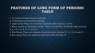 FEATURES OF LONG FORM OF PERIODIC
TABLE
• 1. 18 vertical columns known as groups.
2. 7 Horizontal rows known as periods.
3. Light metals These are elements of periodic table of group 1 and 2.
4. Heavy metals or Transition metals - These are elements of periodic table of group
3, 4, 5, 6, 7, 8, 9, 10, 11 and 12.
5. Non-Metals These are elements of periodic table of group 13, 14, 15, 16 and 17.
6. Zero group These are elements of periodic table of group 18.
 