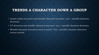 TRENDS A CHARACTER DOWN A GROUP
• Atomic radius increases and metallic character increases ; non – metallic character
decreases
• I.P. decreases and metallic character increases ; non – metallic character decreases
• Metallic character increases across a period ; Non – metallic character decreases
across a period
 