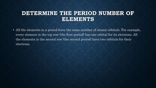 DETERMINE THE PERIOD NUMBER OF
ELEMENTS
• All the elements in a period have the same number of atomic orbitals. For example,
every element in the top row (the first period) has one orbital for its electrons. All
the elements in the second row (the second period) have two orbitals for their
electrons.
 