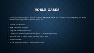 NOBLE GASES
• Noble gases are the gases present in group VIIIA(18) which has its outer shell completely fill. Some
of the common properties of noble gases are:
• Almost Non-reactive
• High ionization energies
• Very low electronegativities
• Low boiling points (all monatomic gases at room temperature)
• No color, odor, or flavor under ordinary conditions
• Non-flammable
• At low pressure, they will conduct electricity
 