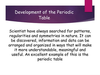 Development of the Periodic
Table
Scientist have always searched for patterns,
regularities and symmetries in nature. It can
be discovered, information and data can be
arranged and organized in ways that will make
it more understandable, meaningful and
useful. An excellent example of this is the
periodic table
 