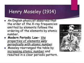 Henry Moseley (1914)
 An English physicist observed that
the order of the X-ray frequencies
emitted by elements follows the
ordering of the elements by atomic
number.
 Modern Periodic Law- the
properties of elements vary
periodically with atomic number
 Moseley rearranged the table by
increasing atomic number and
resulted in a clear periodic pattern.
 
