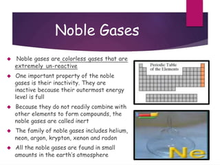 Noble Gases
 Noble gases are colorless gases that are
extremely un-reactive
 One important property of the noble
gases is their inactivity. They are
inactive because their outermost energy
level is full
 Because they do not readily combine with
other elements to form compounds, the
noble gases are called inert
 The family of noble gases includes helium,
neon, argon, krypton, xenon and radon
 All the noble gases are found in small
amounts in the earth’s atmosphere
 