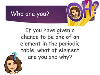 Who are you?
If you have given a
chance to be one of an
element in the periodic
table, what of element
are you and why?
 