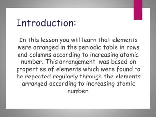 Introduction:
In this lesson you will learn that elements
were arranged in the periodic table in rows
and columns according to increasing atomic
number. This arrangement was based on
properties of elements which were found to
be repeated regularly through the elements
arranged according to increasing atomic
number.
 