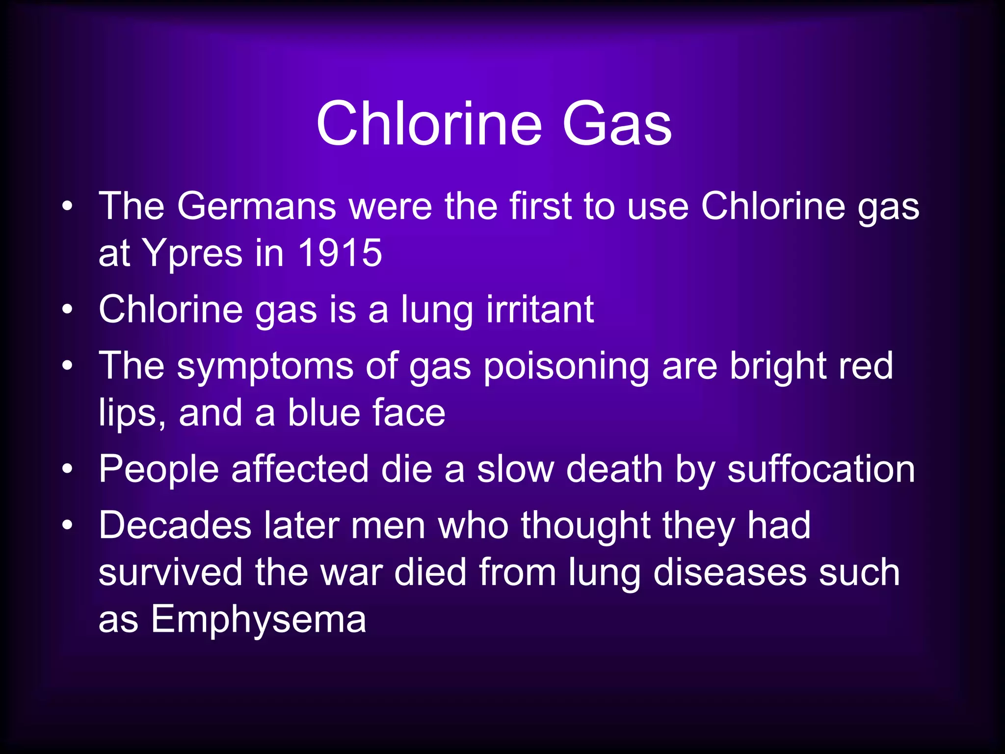 Chlorine Gas
• The Germans were the first to use Chlorine gas
at Ypres in 1915
• Chlorine gas is a lung irritant
• The symptoms of gas poisoning are bright red
lips, and a blue face
• People affected die a slow death by suffocation
• Decades later men who thought they had
survived the war died from lung diseases such
as Emphysema
 