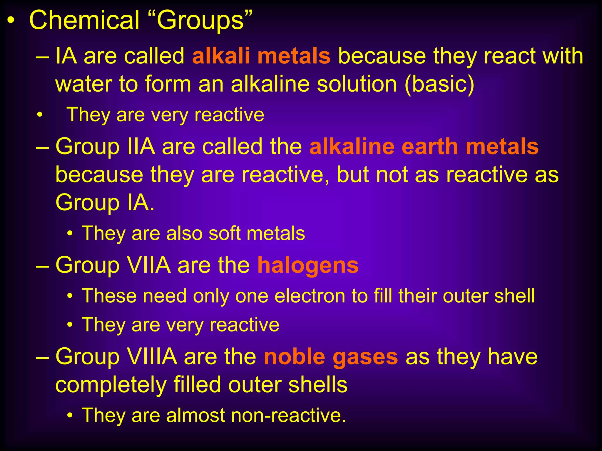 • Chemical “Groups”
– IA are called alkali metals because they react with
water to form an alkaline solution (basic)
• They are very reactive
– Group IIA are called the alkaline earth metals
because they are reactive, but not as reactive as
Group IA.
• They are also soft metals
– Group VIIA are the halogens
• These need only one electron to fill their outer shell
• They are very reactive
– Group VIIIA are the noble gases as they have
completely filled outer shells
• They are almost non-reactive.
 