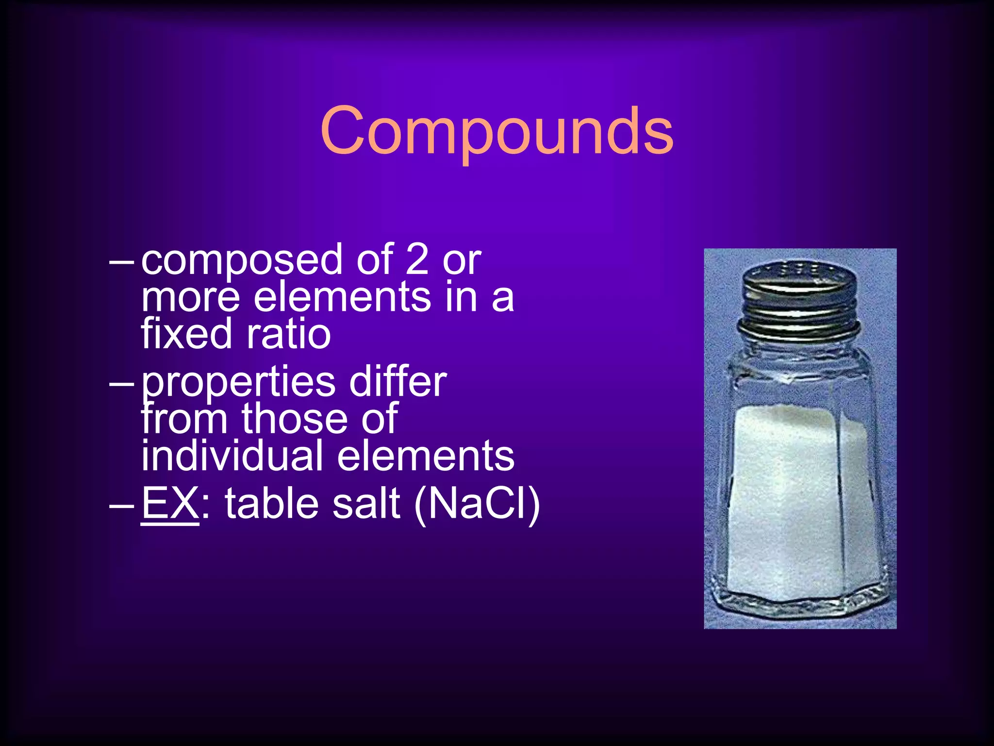 Compounds
–composed of 2 or
more elements in a
fixed ratio
–properties differ
from those of
individual elements
–EX: table salt (NaCl)
 