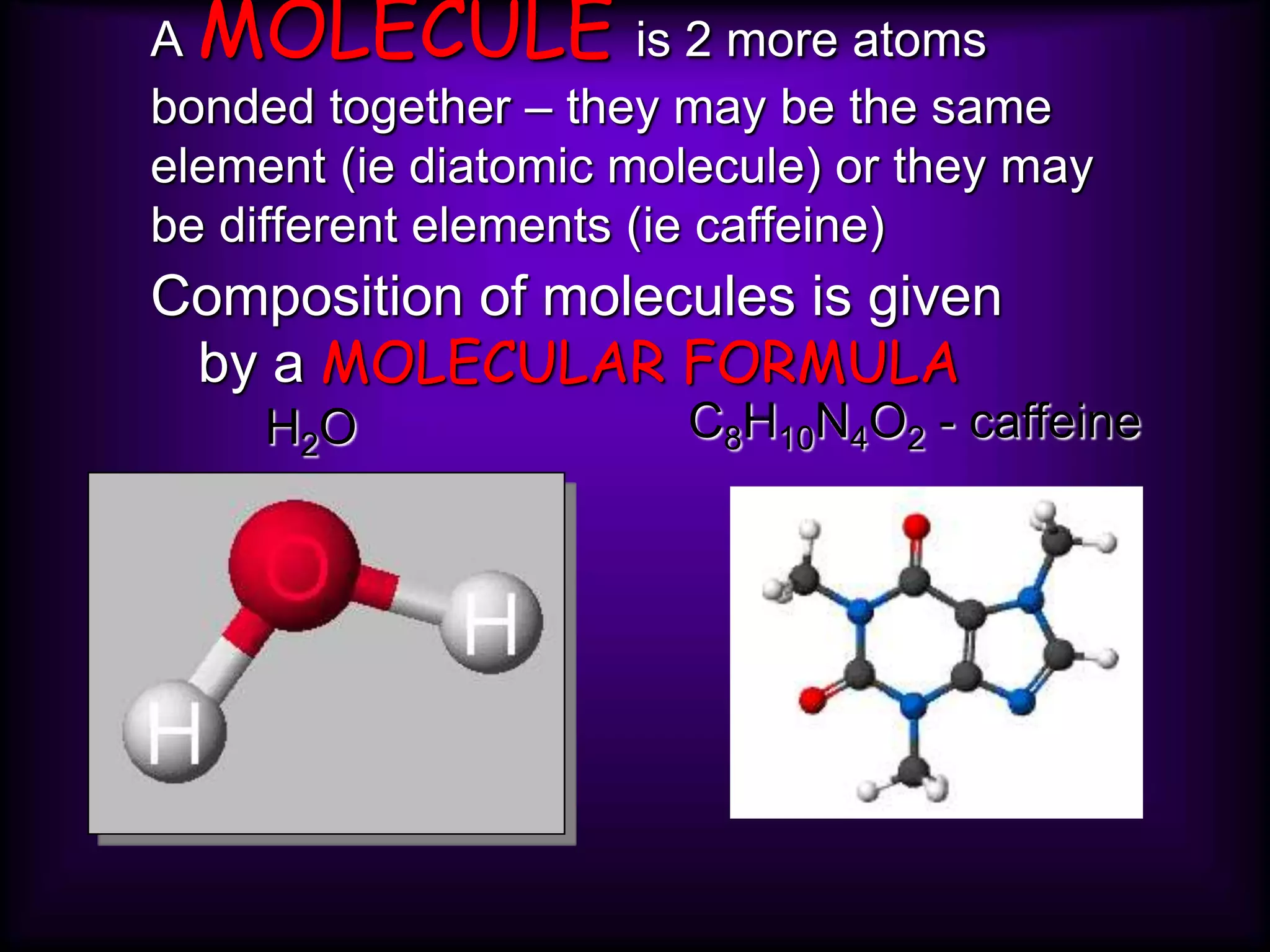 A MOLECULE is 2 more atoms
bonded together – they may be the same
element (ie diatomic molecule) or they may
be different elements (ie caffeine)
Composition of molecules is given
by a MOLECULAR FORMULA
H2O C8H10N4O2 - caffeine
 