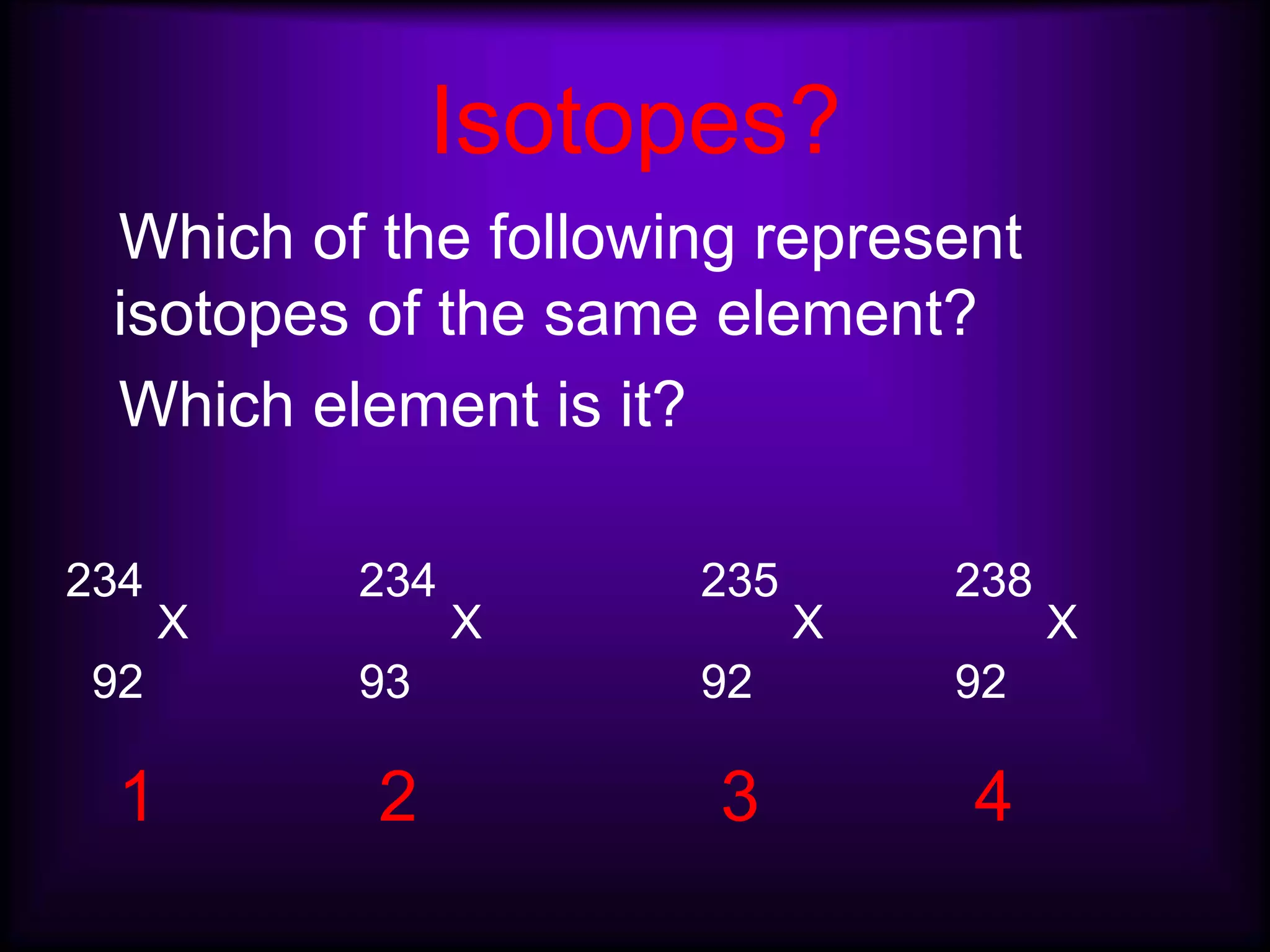 Isotopes?
Which of the following represent
isotopes of the same element?
Which element is it?
234
X
234
X
235
X
238
X
92 93 92 92
1 2 3 4
 