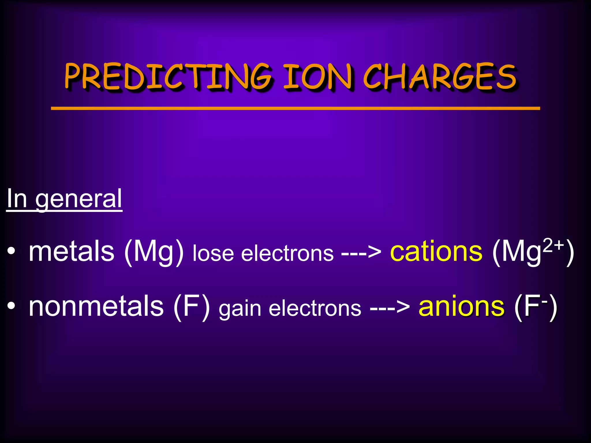 PREDICTING ION CHARGES
In general
• metals (Mg) lose electrons ---> cations (Mg2+)
• nonmetals (F) gain electrons ---> anions (F-)
 