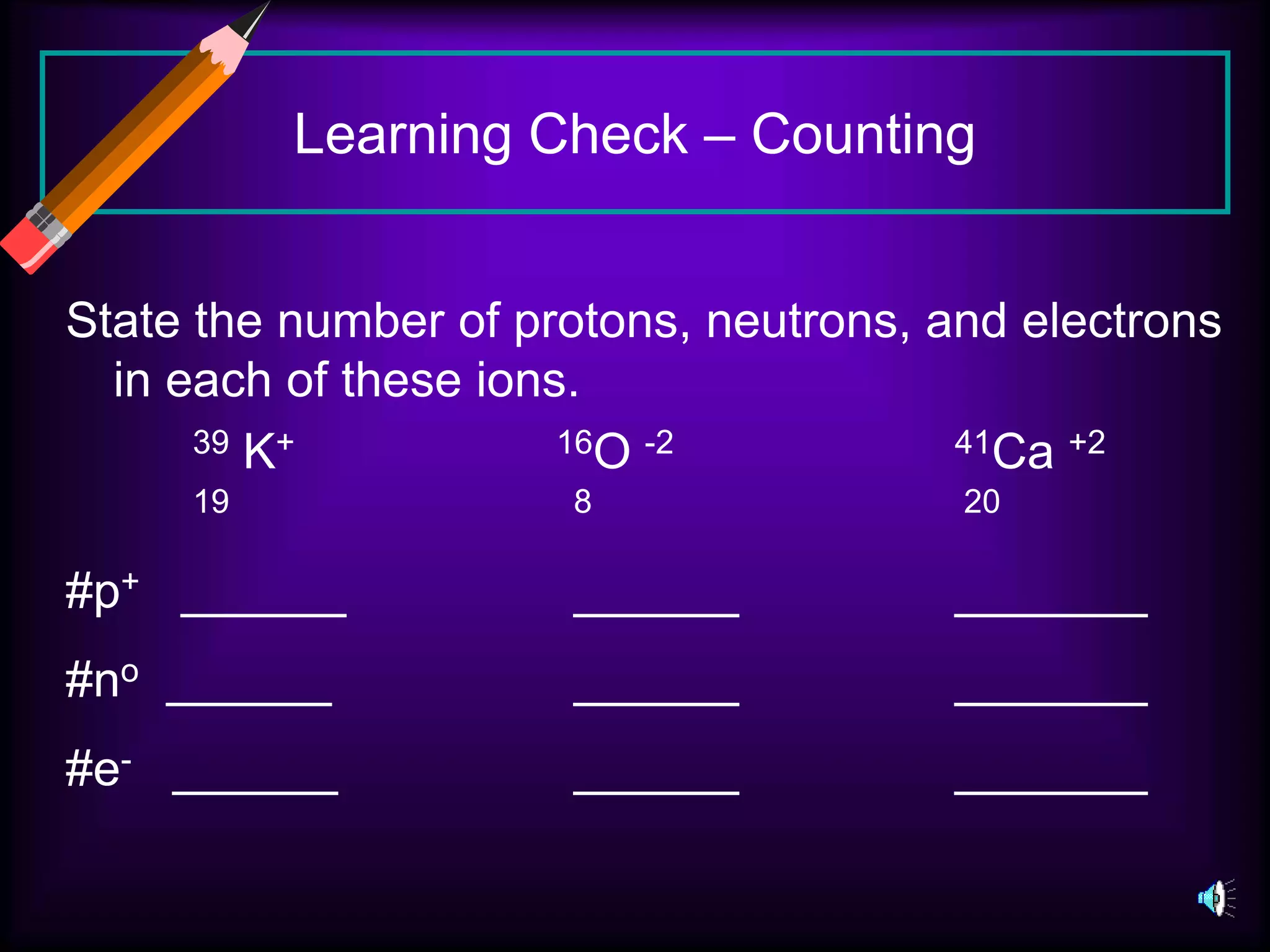 Learning Check – Counting
State the number of protons, neutrons, and electrons
in each of these ions.
39 K+ 16O -2 41Ca +2
19 8 20
#p+ ______ ______ _______
#no ______ ______ _______
#e- ______ ______ _______
 