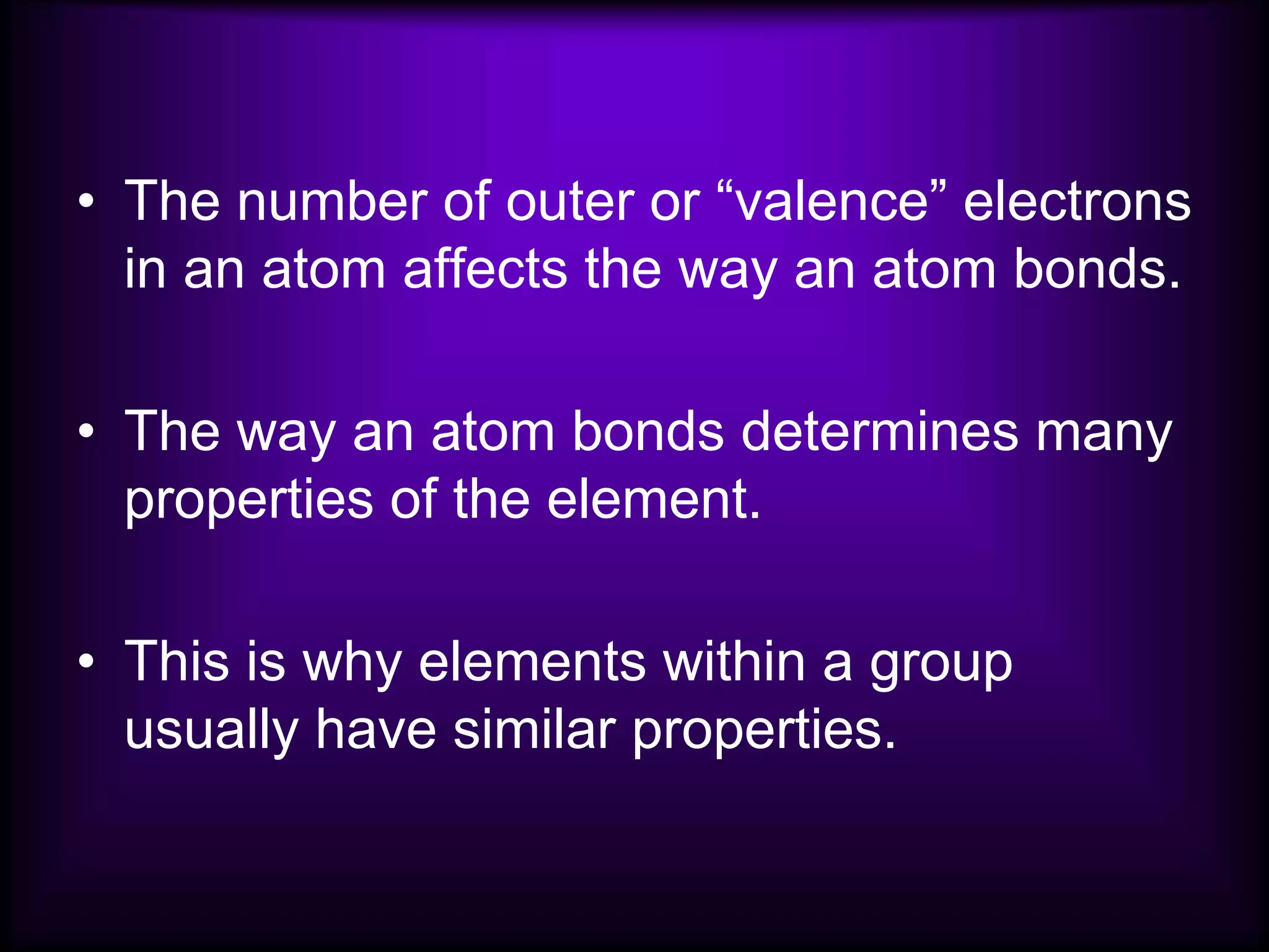 • The number of outer or “valence” electrons
in an atom affects the way an atom bonds.
• The way an atom bonds determines many
properties of the element.
• This is why elements within a group
usually have similar properties.
 