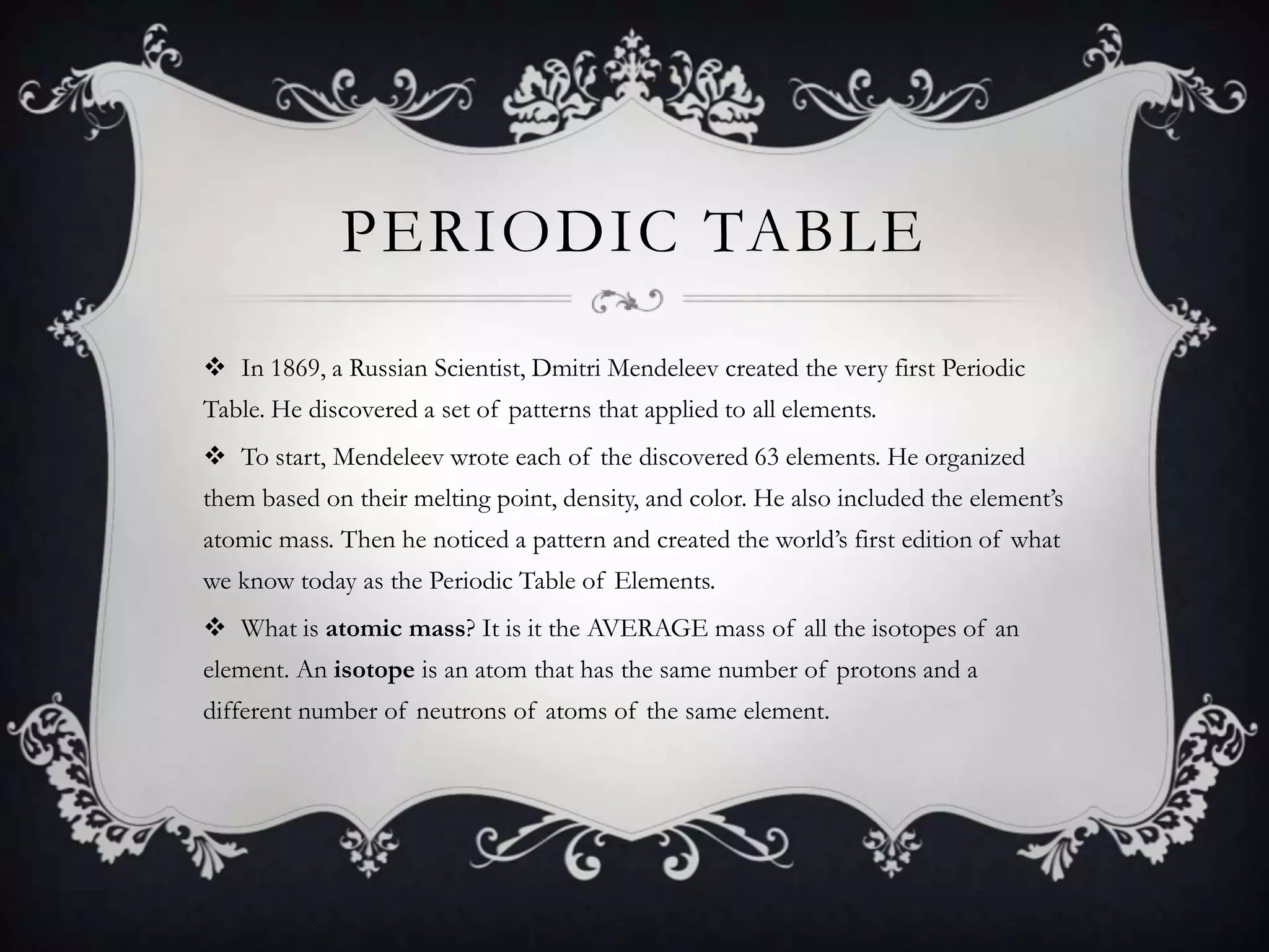 PERIODIC TABLE
 In 1869, a Russian Scientist, Dmitri Mendeleev created the very first Periodic
Table. He discovered a set of patterns that applied to all elements.
 To start, Mendeleev wrote each of the discovered 63 elements. He organized
them based on their melting point, density, and color. He also included the element’s
atomic mass. Then he noticed a pattern and created the world’s first edition of what
we know today as the Periodic Table of Elements.
 What is atomic mass? It is it the AVERAGE mass of all the isotopes of an
element. An isotope is an atom that has the same number of protons and a
different number of neutrons of atoms of the same element.
 