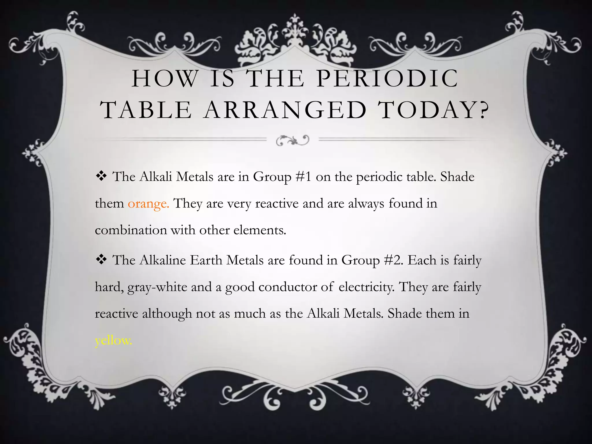 HOW IS THE PERIODIC
TABLE ARRANGED TODAY?

 The Alkali Metals are in Group #1 on the periodic table. Shade
them orange. They are very reactive and are always found in
combination with other elements.

 The Alkaline Earth Metals are found in Group #2. Each is fairly
hard, gray-white and a good conductor of electricity. They are fairly
reactive although not as much as the Alkali Metals. Shade them in
yellow.
 