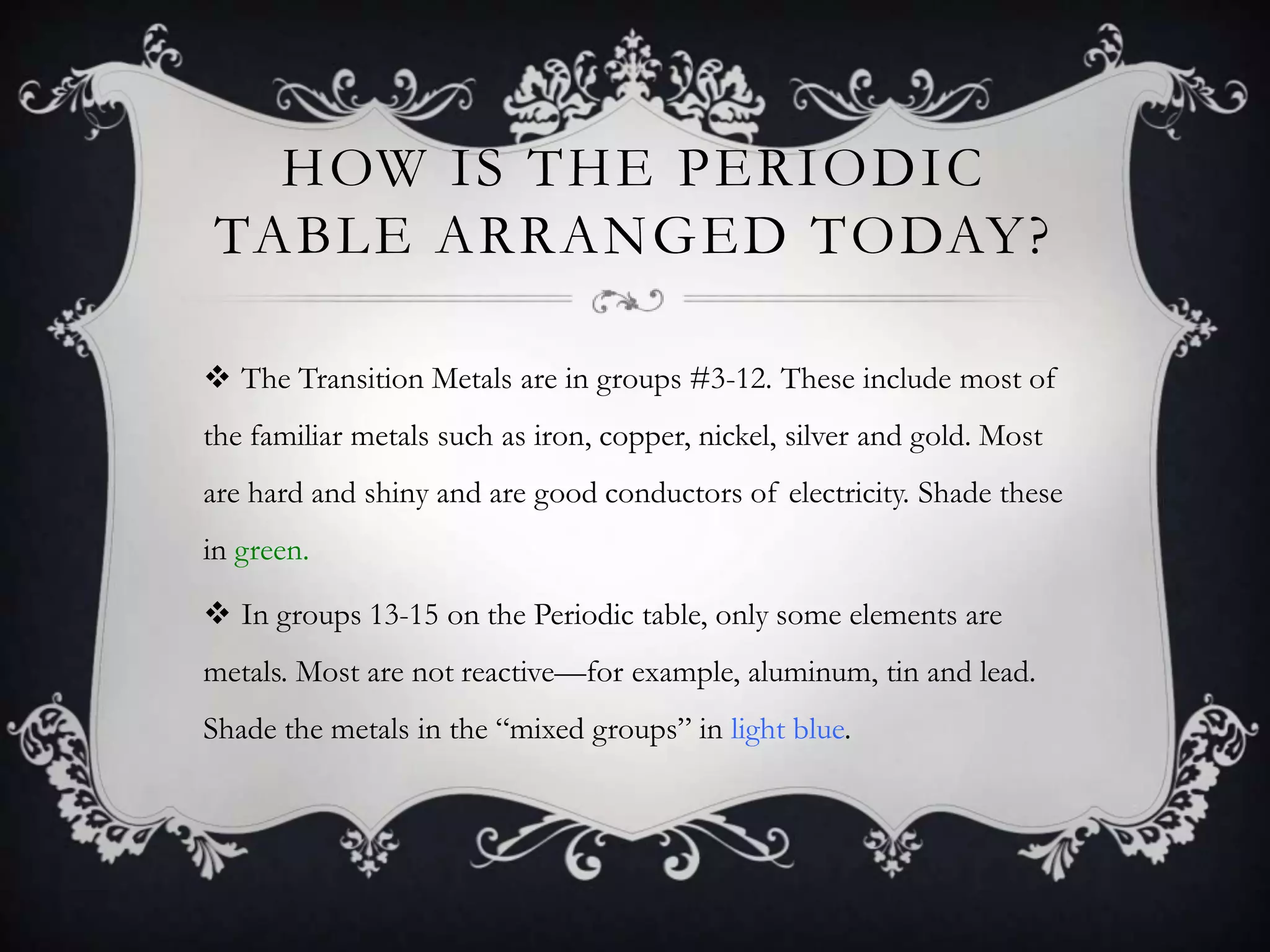 HOW IS THE PERIODIC
TABLE ARRANGED TODAY?

 The Transition Metals are in groups #3-12. These include most of
the familiar metals such as iron, copper, nickel, silver and gold. Most
are hard and shiny and are good conductors of electricity. Shade these
in green.

 In groups 13-15 on the Periodic table, only some elements are
metals. Most are not reactive—for example, aluminum, tin and lead.
Shade the metals in the “mixed groups” in light blue.
 