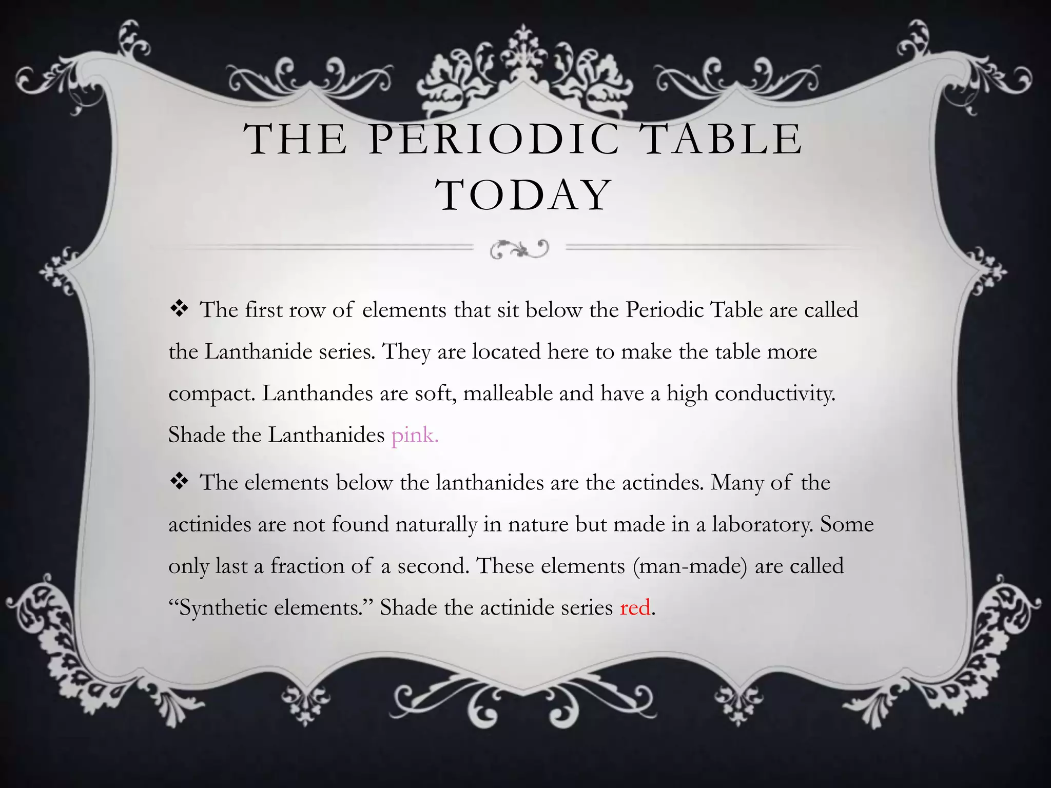 THE PERIODIC TABLE
              TODAY

 The first row of elements that sit below the Periodic Table are called
the Lanthanide series. They are located here to make the table more
compact. Lanthandes are soft, malleable and have a high conductivity.
Shade the Lanthanides pink.
 The elements below the lanthanides are the actindes. Many of the
actinides are not found naturally in nature but made in a laboratory. Some
only last a fraction of a second. These elements (man-made) are called
“Synthetic elements.” Shade the actinide series red.
 