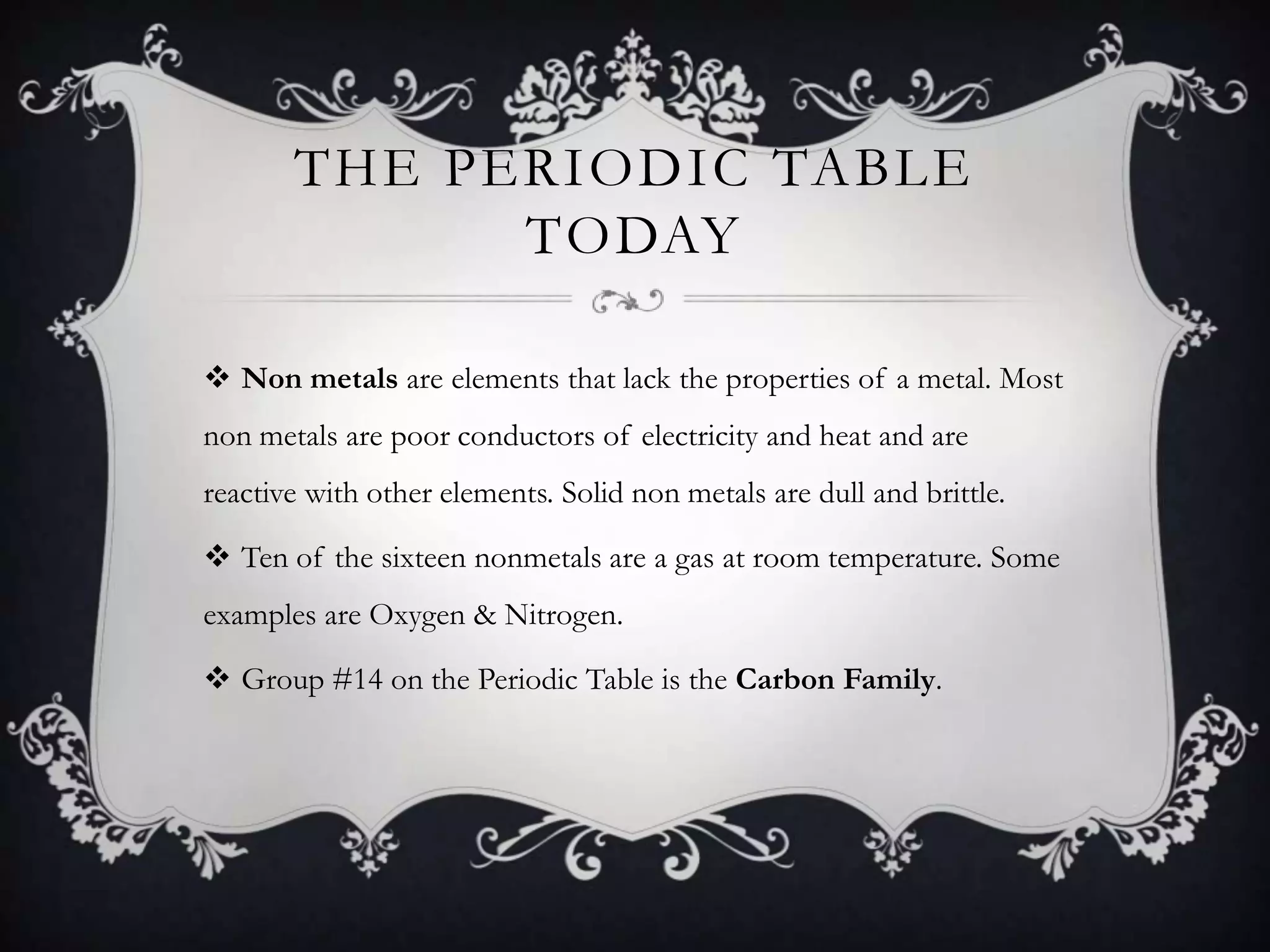 THE PERIODIC TABLE
             TODAY

 Non metals are elements that lack the properties of a metal. Most
non metals are poor conductors of electricity and heat and are
reactive with other elements. Solid non metals are dull and brittle.

 Ten of the sixteen nonmetals are a gas at room temperature. Some
examples are Oxygen & Nitrogen.

 Group #14 on the Periodic Table is the Carbon Family.
 