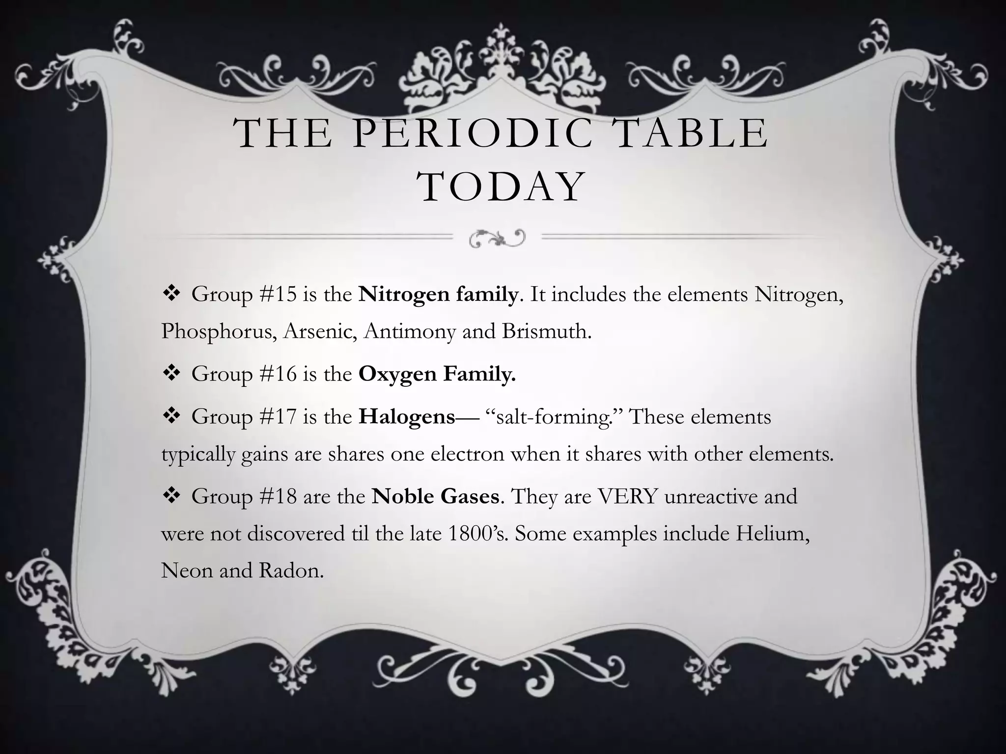 THE PERIODIC TABLE
              TODAY

 Group #15 is the Nitrogen family. It includes the elements Nitrogen,
Phosphorus, Arsenic, Antimony and Brismuth.
 Group #16 is the Oxygen Family.
 Group #17 is the Halogens— “salt-forming.” These elements
typically gains are shares one electron when it shares with other elements.
 Group #18 are the Noble Gases. They are VERY unreactive and
were not discovered til the late 1800’s. Some examples include Helium,
Neon and Radon.
 
