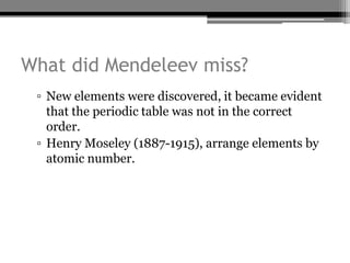 What did Mendeleev miss?
 ▫ New elements were discovered, it became evident
   that the periodic table was not in the correct
   order.
 ▫ Henry Moseley (1887-1915), arrange elements by
   atomic number.
 