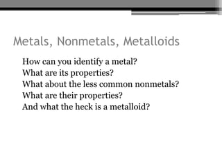 Metals, Nonmetals, Metalloids
•   How can you identify a metal?
•   What are its properties?
•   What about the less common nonmetals?
•   What are their properties?
•   And what the heck is a metalloid?
 