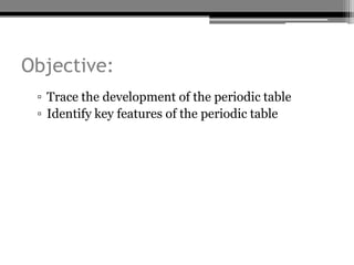 Objective:
 ▫ Trace the development of the periodic table
 ▫ Identify key features of the periodic table
 