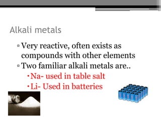 Alkali metals
 ▫ Very reactive, often exists as
   compounds with other elements
 ▫ Two familiar alkali metals are..
    Na- used in table salt
    Li- Used in batteries
 