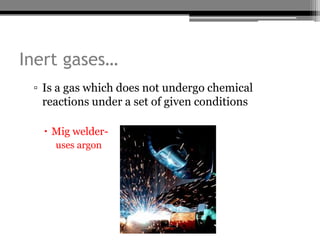 Inert gases…
 ▫ Is a gas which does not undergo chemical
   reactions under a set of given conditions

    Mig welder-
     uses argon
 