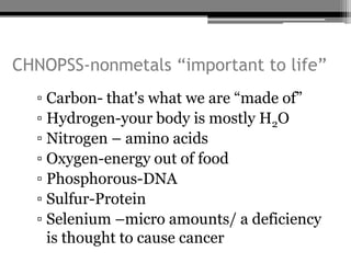 CHNOPSS-nonmetals “important to life”
  ▫ Carbon- that's what we are “made of”
  ▫ Hydrogen-your body is mostly H2O
  ▫ Nitrogen – amino acids
  ▫ Oxygen-energy out of food
  ▫ Phosphorous-DNA
  ▫ Sulfur-Protein
  ▫ Selenium –micro amounts/ a deficiency
    is thought to cause cancer
 
