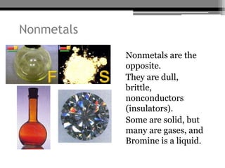 Nonmetals
            • Nonmetals are the
              opposite.
            • They are dull,
              brittle,
              nonconductors
              (insulators).
            • Some are solid, but
              many are gases, and
              Bromine is a liquid.
 