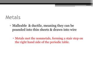 Metals
 ▫ Malleable & ductile, meaning they can be
   pounded into thin sheets & drawn into wire

   Metals met the nonmetals, forming a stair step on
    the right hand side of the periodic table.
 