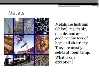Metals
         • Metals are lustrous
           (shiny), malleable,
           ductile, and are
           good conductors of
           heat and electricity.
         • They are mostly
           solids at room temp.
         • What is one
           exception?
 