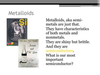 Metalloids
             • Metalloids, aka semi-
               metals are just that.
             • They have characteristics
               of both metals and
               nonmetals.
             • They are shiny but brittle.
             • And they are
               semiconductors.
             • What is our most
               important
               semiconductor?
 