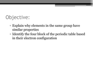 Objective:
 ▫ Explain why elements in the same group have
   similar properties
 ▫ Identify the four block of the periodic table based
   in their electron configuration
 